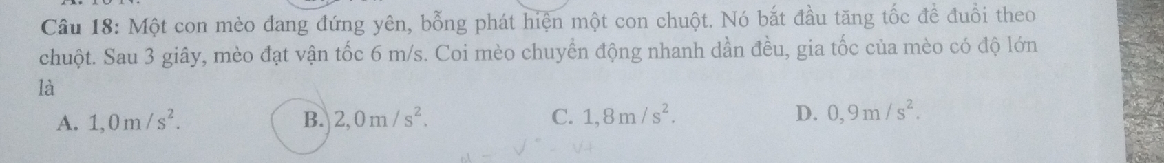 Một con mèo đang đứng yên, bỗng phát hiện một con chuột. Nó bắt đầu tăng tốc để đuổi theo
chuột. Sau 3 giây, mèo đạt vận tốc 6 m/s. Coi mèo chuyển động nhanh dần đều, gia tốc của mèo có độ lớn
là
A. 1,0m/s^2. B. 2,0m/s^2. C. 1,8m/s^2. D. 0,9m/s^2.