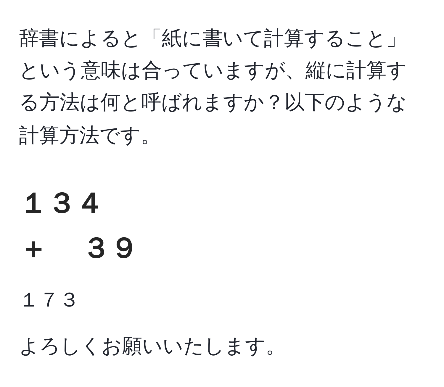 辞書によると「紙に書いて計算すること」という意味は合っていますが、縦に計算する方法は何と呼ばれますか？以下のような計算方法です。

１３４  
＋ 　３９  
--------  
１７３  

よろしくお願いいたします。