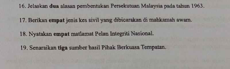 Jelaskan dua alasan pembentukan Persekutuan Malaysia pada tahun 1963. 
17. Berikan empat jenis kes sivil yang dibicarakan di mahkamah awam. 
18. Nyatakan empat matlamat Pelan Integriti Nasional. 
19. Senaraikan tiga sumber hasil Pihak Berkuasa Tempatan.