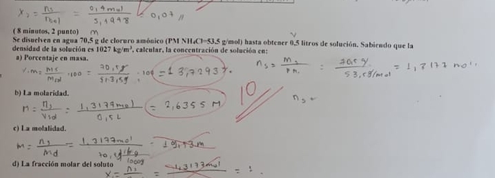 ( 8 minutos, 2 punto) 
Se disuelven en agua 70,5 g de cloruro amónico (PM NH₄Cl=53.5 g/mol) hasta obtener 0,5 litros de solución. Sabiendo que la 
densidad de la solución es 1027kg/m^3 , calcular, la concentración de solución en: 
a) Porcentaje en masa. 
b) La molaridad. 
c) La molalidad. 
d) La fracción molar del soluto