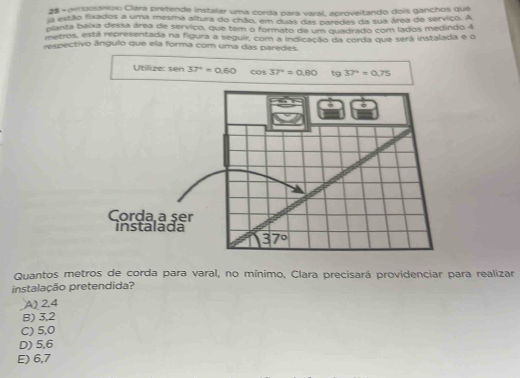 pezosando Clara pretende instalar uma corda para varal, aproveitando dois ganchos que
já estão fixados a uma mesma altura do chão, em duas das naredas da sua área de serviço. A
planta baixa dessa área de serviço, que tem o formato de um quadrado com lados medindo 4
metros, está representada na figura a seguir, com a indicação da corda que será instalada e o
respectivo ângulo que ela forma com uma das paredes.
Utilize: sen 37°=0.60 cos 37°=0.80 tg 37°=0.75
Corda a ser
instalada
Quantos metros de corda para varal, no mínimo, Clara precisará providenciar para realizar
instalação pretendida?
A) 2,4
B) 3,2
C) 5,0
D) 5,6
E) 6,7