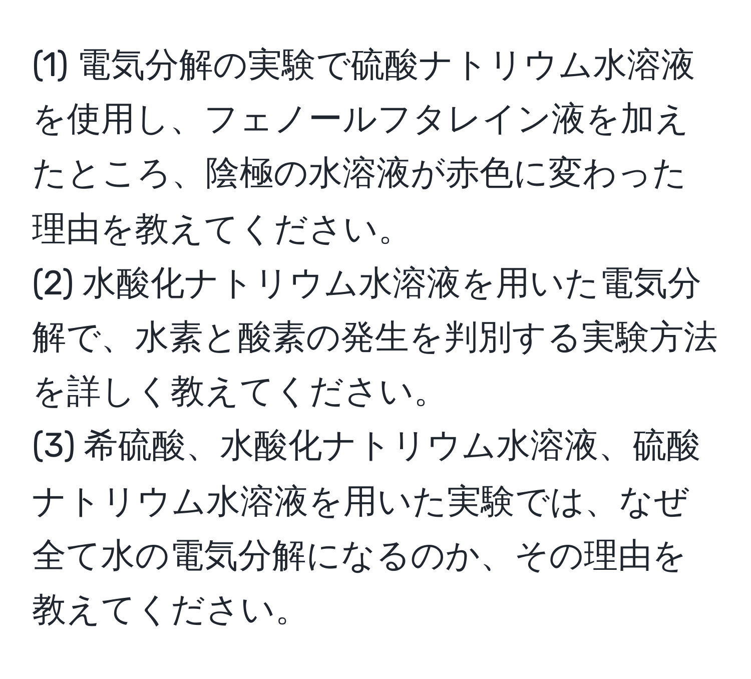(1) 電気分解の実験で硫酸ナトリウム水溶液を使用し、フェノールフタレイン液を加えたところ、陰極の水溶液が赤色に変わった理由を教えてください。
(2) 水酸化ナトリウム水溶液を用いた電気分解で、水素と酸素の発生を判別する実験方法を詳しく教えてください。
(3) 希硫酸、水酸化ナトリウム水溶液、硫酸ナトリウム水溶液を用いた実験では、なぜ全て水の電気分解になるのか、その理由を教えてください。