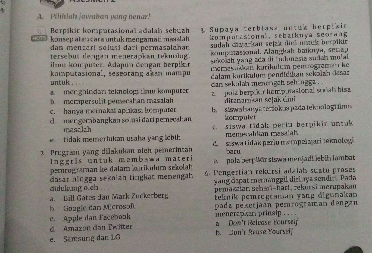 us
Ip
A. Pilihlah jawaban yang benar!
1. Berpikir komputasional adalah sebuah 3. Supaya terbiasa untuk berpikir
HOI konsep atau cara untuk mengamati masalah komputasional, sebaiknya seorang
dan mencari solusi dari permasalahan sudah diajarkan sejak dini untuk berpikir
tersebut dengan menerapkan teknologi komputasional. Alangkah baiknya, setiap
ilmu komputer. Adapun dengan berpikir sekolah yang ada di Indonesia sudah mulai
komputasional, seseorang akan mampu memasukkan kurikulum pemrograman ke
dalam kurikulum pendidikan sekolah dasar
untuk . . . .
dan sekolah menengah sehingga . . . .
a. menghindari teknologi ilmu komputer a. pola berpikir komputasional sudah bisa
b. mempersulit pemecahan masalah ditanamkan sejak dini
c. hanya memakai aplikasi komputer b. siswa hanya terfokus pada teknologi ilmu
d. mengembangkan solusi dari pemecahan komputer
masalah c. siswa tidak perlu berpikir untuk
e. tidak memerlukan usaha yang lebih memecahkan masalah
d. siswa tidak perlu mempelajari teknologi
2. Program yang dilakukan oleh pemerintah baru
Inggris untuk membawa materi
pemrograman ke dalam kurikulum sekolah e. pola berpikir siswa menjadi lebih lambat
dasar hingga sekolah tingkat menengah 4. Pengertian rekursi adalah suatu proses
didukung oleh   yang dapat memanggil dirinya sendiri. Pada
pemakaian sehari-hari, rekursi merupakan
a. Bill Gates dan Mark Zuckerberg
teknik pemrograman yang digunakan
b. Google dan Microsoft pada pekerjaan pemrograman dengan
c. Apple dan Facebook menerapkan prinsip . . . .
d. Amazon dan Twitter a. Don’t Release Yourself
b. Don’t Reuse Yourself
e. Samsung dan LG