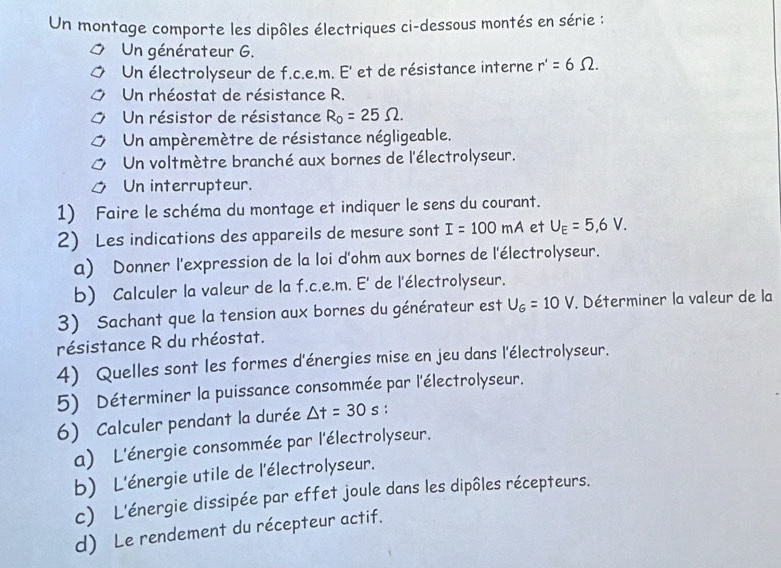 Un montage comporte les dipôles électriques ci-dessous montés en série : 
Un générateur G. 
Un électrolyseur de f.c.e.m. E' et de résistance interne r'=6Omega. 
Un rhéostat de résistance R. 
Un résistor de résistance R_0=25Omega. 
Un ampèremètre de résistance négligeable. 
Un voltmètre branché aux bornes de l'électrolyseur. 
Un interrupteur. 
1) Faire le schéma du montage et indiquer le sens du courant. 
2) Les indications des appareils de mesure sont I=100mA et U_E=5,6V. 
a) Donner l'expression de la loi d'ohm aux bornes de l'électrolyseur. 
b) Calculer la valeur de la f.c.e.m. E' de l'électrolyseur. 
3) Sachant que la tension aux bornes du générateur est U_6=10V. Déterminer la valeur de la 
résistance R du rhéostat. 
4) Quelles sont les formes d'énergies mise en jeu dans l'électrolyseur. 
5) Déterminer la puissance consommée par l'électrolyseur. 
6) Calculer pendant la durée △ t=30s : 
a) L'énergie consommée par l'électrolyseur. 
b) L'énergie utile de l'électrolyseur. 
c) L'énergie dissipée par effet joule dans les dipôles récepteurs. 
d) Le rendement du récepteur actif.