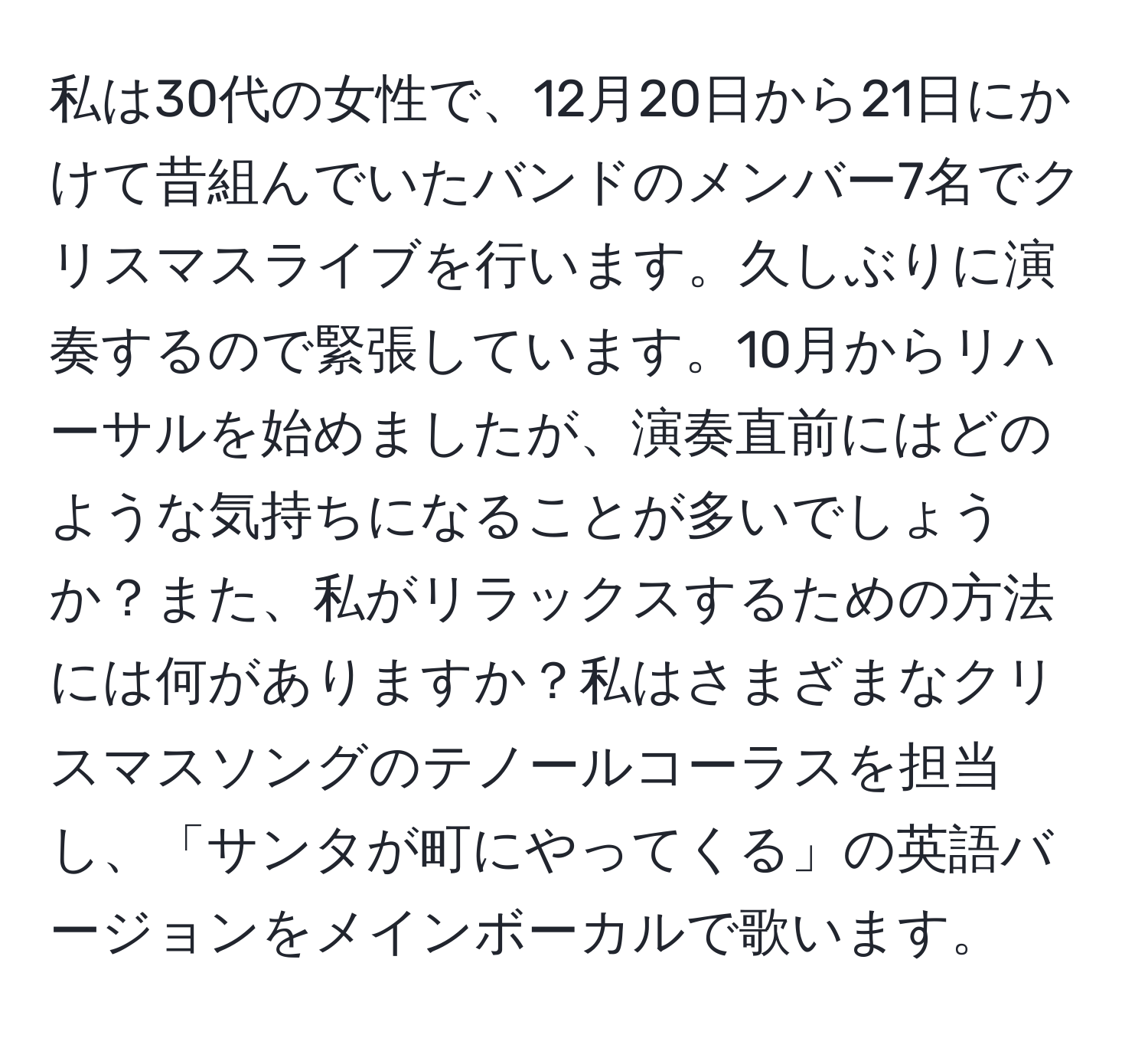 私は30代の女性で、12月20日から21日にかけて昔組んでいたバンドのメンバー7名でクリスマスライブを行います。久しぶりに演奏するので緊張しています。10月からリハーサルを始めましたが、演奏直前にはどのような気持ちになることが多いでしょうか？また、私がリラックスするための方法には何がありますか？私はさまざまなクリスマスソングのテノールコーラスを担当し、「サンタが町にやってくる」の英語バージョンをメインボーカルで歌います。