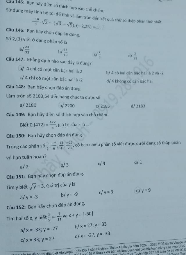 Cau 145: Bạn hãy điền số thích hợp vào chỗ chấm.
Sử dụng máy tính bỏ túi để tính và làm tròn đến kết quả chữ số thập phân thứ nhất.
 (-10)/3 .sqrt(2)-(sqrt(3)+sqrt(5)).(-2,25)approx
Câu 146: Bạn hãy chọn đáp án đúng.
Số 2,(3) viết ở dạng phân số là
a/  23/33  b/  23/10  c/  7/3  d/  2/33 
Câu 147: Khẳng định nào sau đây là đúng?
a/ 4 chỉ có một căn bậc hai là 2 b/ 4 cỏ hai cần bậc hai là 2 và -2
c/ 4 chỉ có một căn bậc hai là -2 d/ 4 khòng có căn bậc hai
Câu 148: Bạn hãy chọn đáp án đúng.
Làm tròn số 2183,54 đến hàng chục ta được số
a/ 2180 b/ 2200 c/ 2185 d/ 2183
Câu 149: Bạn hãy điền số thích hợp vào chỗ chấm.
Biết 0,(472)= 472/x  , giá trị của x là ...
Câu 150: Bạn hãy chọn đáp án đúng.
Trong các phân số  3/7 ; (-7)/6 ; 13/4 ; (-13)/28 ; , có bao nhiêu phân số viết được dưới đạng số thập phân
vô hạn tuần hoàn?
a/ 2 b/ 3 c/4 d/1
Câu 151: Bạn hãy chọn đáp án đúng.
Tìm y biết sqrt(y)=3. Giá trị của y là
a/ y=-3 b/ y=-9 c/ y=3 d/ y=9
Câu 152: Bạn hãy chọn đáp án đúng.
Tìm hai số x, y biết  x/y = 9/11  và x+y=|-60|
a/ x=-33;y=-27 b/ x=27;y=33
c/ x=33;y=27 d/ x=-27;y=-33
n độ ôn thị đặc biệt Violympic Toán lớp 7 cấp Huyện - Tỉnh - Quốc gia năm 2024 - 2025 # Đề ôn thi Vioedu lớ
2  - 2025 // Toán 7 cơ bản và làm quen với các bài toán nâng cao theo SGK
Trán 7 và Tuyển tập 267 bái toàn ôn thi VMTC l  CA Trann Toán