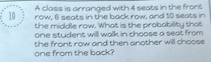 A class is arranged with 4 seats in the front
10 row, 6 seats in the back row, and 10 seats in 
the middle row. What is the probability that 
one student will walk in choose a seat from 
the front row and then another will choose 
one from the back?