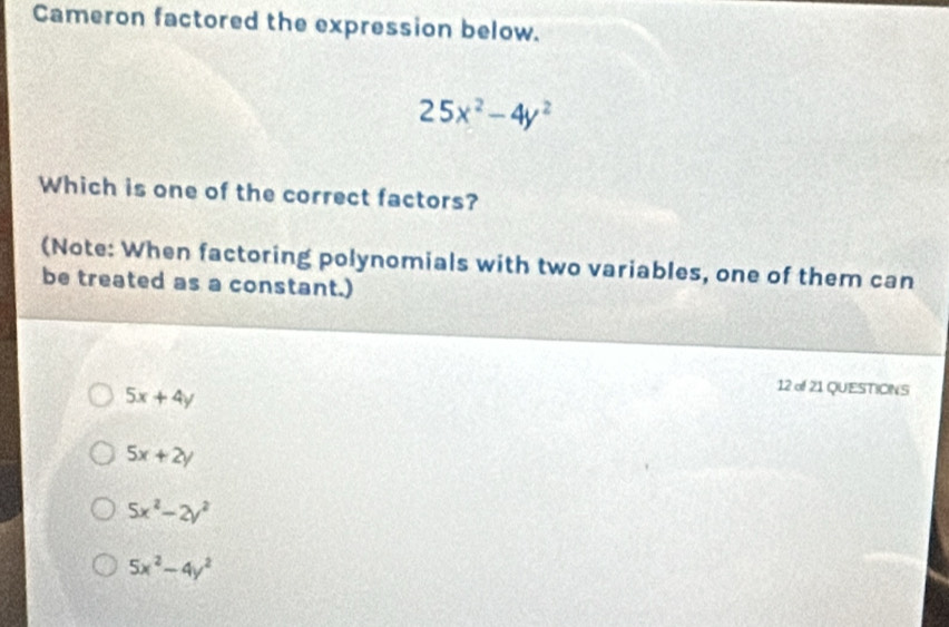 Cameron factored the expression below.
25x^2-4y^2
Which is one of the correct factors?
(Note: When factoring polynomials with two variables, one of them can
be treated as a constant.)
5x+4y
12 of 21 QUESTIONS
5x+2y
5x^2-2y^2
5x^2-4y^2