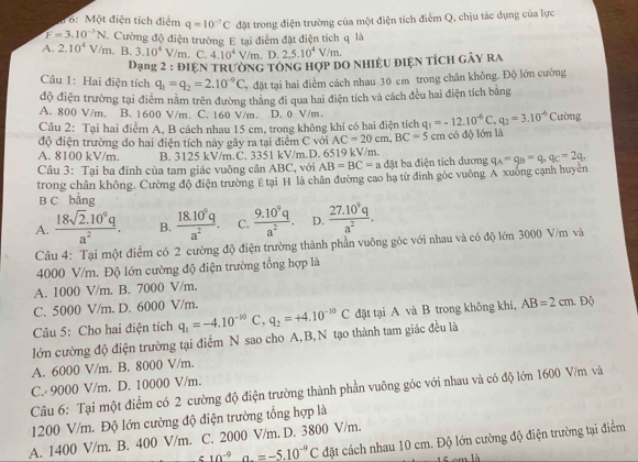 dớ: Một điện tích điểm q=10^(-7)C
F=3.10^(-3)N đặt trong điện trường của một điện tích điểm Q, chịu tác dụng của lực
A. 2.10^4V/m . Cường độ điện trường E tại điểm đặt điện tích q là
. B. 3.10^4V/m. C. 4.10^4V/m , D. 2,5.10^4V/m.
Dạng 2 : điện trường tổng hợp dO nhiệu điện tícH gây ra
Câu 1: Hai điện tích q_1=q_2=2.10^(-9)C đặt tại hai điểm cách nhau 30 em trong chân không. Độ lớn cường
độ điện trường tại điểm nằm trên đường thăng đi qua hai điện tích và cách đều hai điện tích bằng
A. 800 V/m. B. 1600 V/m. C. 160 V/m. D. 0 V/m.
Câu 2: Tại hai điểm A, B cách nhau 15 cm, trong không khí có hai điện tích q_1=-12.10^(-6)C,q_2=3.10^(-6) Cường
độ điện trường do hai điện tích này gây ra tại điểm C với AC=20cm,BC=5cm
A. 8100 kV/m. B. 3125 kV/m.C. 3351 kV/m.D. 6519 kV/m. có độ lớn là
Câu 3: Tại ba đỉnh của tam giác vuông cân ABC, với AB=BC=a đặt ba điện tích dương q_A=q_B=q,q_C=2q,
trong chân không. Cường độ điện trường E tại H là chân đường cao hạ từ đinh góc vuông A xuống cạnh huyên
B C bằng
A.  (18sqrt(2).10^9q)/a^2 . B.  (18.10^9q)/a^2 . C.  (9.10^9q)/a^2 . D.  (27.10^9q)/a^2 .
Câu 4: Tại một điểm có 2 cường độ điện trường thành phần vuông góc với nhau và có độ lớn 3000 V/m và
4000 V/m. Độ lớn cường độ điện trường tổng hợp là
A. 1000 V/m. B. 7000 V/m.
C. 5000 V/m. D. 6000 V/m.
lớn cường độ điện trường tại điểm N sao cho A,B,N tạo thành tam giác đều là q_1=-4.10^(-10)C,q_2=+4.10^(-10)C đặt tại A và B trong không khí, AB=2cm.. Độ
Câu 5: Cho hai điện tích
A. 6000 V/m. B. 8000 V/m.
C. 9000 V/m. D. 10000 V/m.
Câu 6: Tại một điểm có 2 cường độ điện trường thành phần vuông gốc với nhau và có độ lớn 1600 V/m và
1200 V/m. Độ lớn cường độ điện trường tổng hợp là
_ 10^(-9)a.=-5.10^(-9)C đặt cách nhau 10 cm. Độ lớn cường độ điện trường tại điểm
A. 1400 V/m. . B. 400 V/m. C. 2000 V/m. D. 3800 V/m.
15 em là