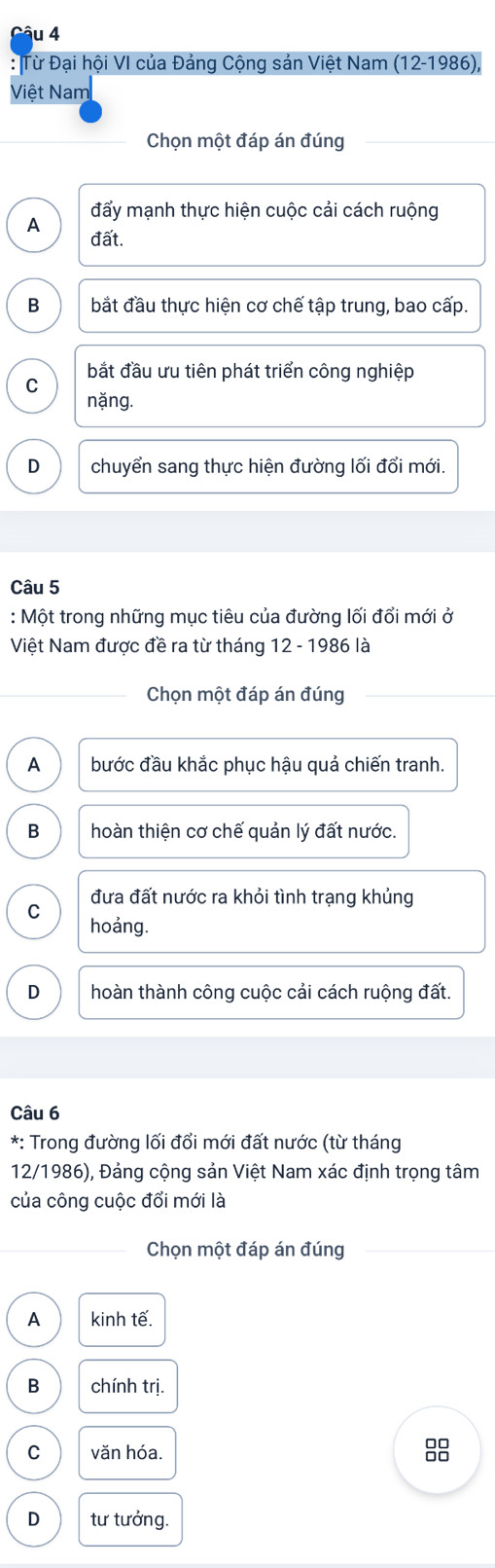 Từ Đại hội VI của Đảng Cộng sản Việt Nam ( 12-19 986),
Việt Nam
Chọn một đáp án đúng
đẩy mạnh thực hiện cuộc cải cách ruộng
A đất.
B bắt đầu thực hiện cơ chế tập trung, bao cấp.
C bắt đầu ưu tiên phát triển công nghiệp
nặng.
D chuyển sang thực hiện đường lối đổi mới.
Câu 5
: Một trong những mục tiêu của đường lối đổi mới ở
Việt Nam được đề ra từ tháng 12 - 1986 là
Chọn một đáp án đúng
A bước đầu khắc phục hậu quả chiến tranh.
B hoàn thiện cơ chế quản lý đất nước.
đưa đất nước ra khỏi tình trạng khủng
C
hoảng.
D hoàn thành công cuộc cải cách ruộng đất.
Câu 6
*: Trong đường lối đổi mới đất nước (từ tháng
12/1986), Đảng cộng sản Việt Nam xác định trọng tâm
của công cuộc đổi mới là
Chọn một đáp án đúng
A kinh tế.
B chính trị.
C văn hóa.
D tư tưởng.