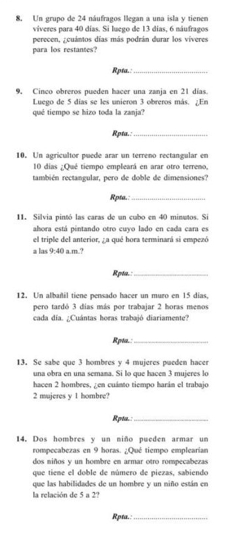 Un grupo de 24 náufragos llegan a una isla y tienen
víveres para 40 días. Si luego de 13 días, 6 náufragos
perecen, ¿cuántos días más podrán durar los víveres
para los restantes?
Rpta.:_
9. Cinco obreros pueden hacer una zanja en 21 días.
Luego de 5 días se les unieron 3 obreros más. ¿En
qué tiempo se hizo toda la zanja?
Rpta.:_
10. Un agricultor puede arar un terreno rectangular en
10 días ¿Qué tiempo empleará en arar otro terreno,
también rectangular, pero de doble de dimensiones?
Rpta.:_
11. Silvia pintó las caras de un cubo en 40 minutos. Si
ahora está pintando otro cuyo lado en cada cara es
el triple del anterior, ¿a qué hora terminará si empezó
a las 9:40 a.m.?
Rpta.:_
12. Un albañil tiene pensado hacer un muro en 15 dias,
pero tardó 3 días más por trabajar 2 horas menos
cada día. ¿Cuántas horas trabajó diariamente?
Rpta.:_
13. Se sabe que 3 hombres y 4 mujeres pueden hacer
una obra en una semana. Si lo que hacen 3 mujeres lo
hacen 2 hombres, ¿en cuánto tiempo harán el trabajo
2 mujeres y 1 hombre?
Rpta.:_
14. Dos hombres y un niño pueden armar un
rompecabezas en 9 horas. ¿Qué tiempo emplearían
dos niños y un hombre en armar otro rompecabezas
que tiene el doble de número de piezas, sabiendo
que las habilidades de un hombre y un niño están en
la relación de 5 a 2?
Rpta.:_