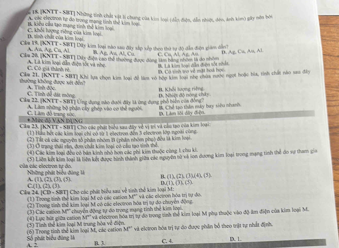 I8. [KNTT - SBT] Những tỉnh chất vật lí chung của kim loại (dẫn điện, dẫn nhiệt, déo, ánh kim) gây nên bởi
A. các electron tự do trong mạng tinh thể kim loại.
B kiểu cầu tạo mạng tinh h^2 kim loại.
C. khối lượng riêng của kim loại.
D. tỉnh chất của kim loại.
Câu 19, [KNTT - SBT] Dây kim loại nào sau đây sắp xếp theo thứ tự độ dẫn điện giám dẫn?
A. Au, Ag, Cu, Al. B. Ag, Au, Al, Cu. C. Cu, Al, Ag, Au, D. Ag, Cu, Au, Al.
Câu 20, [KNTT - SBT] Dây điện cao thể thường được dùng làm bằng nhóm là do nhóm
A. Là kim loại dẫn điện tốt và nhẹ.
B. Là kim loại dẫn điện tốt nhất.
C. Có giá thành rẻ.
D. Cô tính trợ về mặt hoá học.
Câu 21. [KNTT - SBT] Khi lựa chọn kim loại để làm vỏ hộp kim loại nhẹ chứa nước ngọt hoặc bia, tỉnh chất nào sau đây
thường không được xét đến?
A. Tính độc. B. Khối lượng riêng.
a C. Tính dễ đát mỏng. -D. Nhiệt độ nóng chảy.
Câu 22. [KNTT - SBT] Ứng dụng nảo dưới đây là ứng dụng phổ biến của đồng?
A. Làm những bộ phận cấy ghép vào cơ thể người. B. Chể tạo thân máy bay siêu nhanh.
C. Làm đồ trang sức. D. Làm lõi dây điện.
* Mức độ VẠN DỤNG
Câu 23. [KNTT - SBT] Cho các phát biểu sau đây về vị trí và cầu tạo của kim loại:
(1) Hầu hết các kim loại chi có từ 1 electron đến 3 electron lớp ngoài cùng.
(2) Tất cả các nguyên tổ phân nhóm B (phân nhóm phụ) đều là kim loại.
(3) Ở trạng thái rấn, đơn chất kim loại có cầu tạo tinh thể.
(4) Các kim loại đều có bán kính nhỏ hơn các phi kim thuộc cùng 1 chu kì.
(5) Liên kết kim loại là liên kết được hình thành giữa các nguyên tử và ion dương kim loại trong mạng tinh thể do sự tham gia
của các electron tự do.
S Những phát biểu đúng là
B. (1),(2),(3),(4),(5).
A. (1),(2),(3),(5).
C.(1),(2),(3).
D.(1),(3),(5),
Câu 24[CD-SBT] J Cho các phát biểu sau về tinh thể kim loại M:
(1) Trong tinh thể kim loại M có các cation M^(n+) và các elctron hóa trị tự do.
(2) Trong tinh thể kim loại M có các electron hóa trị tự dọ chuyển động.
(3) Các cation M° chuyển động tự do trong mạng tinh thể kim loại.
4) Lực hút giữa cation M' và electron hóa trị tự do trong tinh thể kim loại M phụ thuộc vào độ âm điện của kim loại M.
(5) Tinh thể kim loại M trung hòa về điện.
(6) Trong tinh t 2 1/3  kim loại M, các cation M^(2+) * và elctron hóa trị tự do được phân bố theo trật tự nhất định.
Số phát biểu đúng là D. 1.
A. 2. B. 3. C. 4.