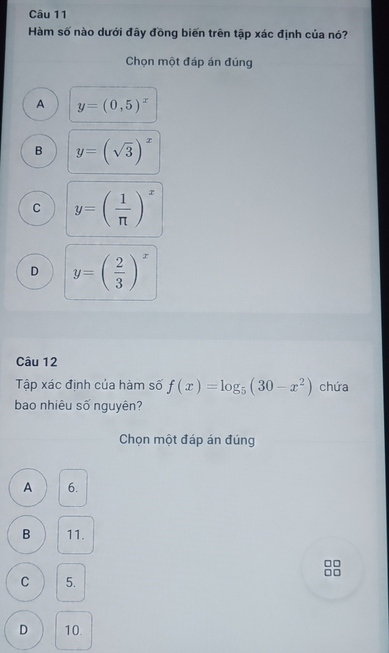 Hàm số nào dưới đây đồng biến trên tập xác định của nó?
Chọn một đáp án đúng
A y=(0,5)^x
B y=(sqrt(3))^x
C y=( 1/π  )^x
D y=( 2/3 )^x
Câu 12
Tập xác định của hàm số f(x)=log _5(30-x^2) chứa
bao nhiêu số nguyên?
Chọn một đáp án đúng
A 6.
B 11.
C 5.
D 10.