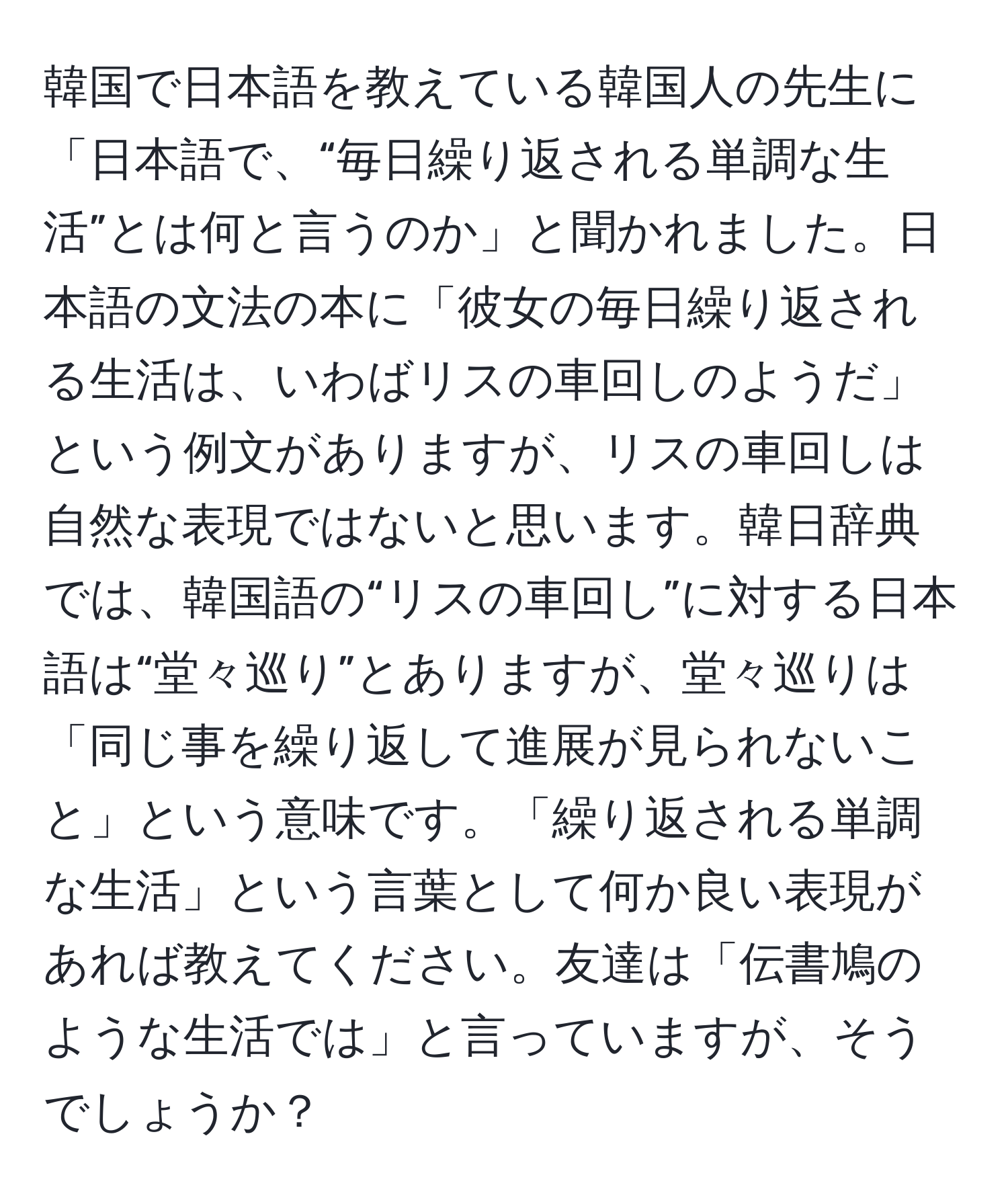 韓国で日本語を教えている韓国人の先生に「日本語で、“毎日繰り返される単調な生活”とは何と言うのか」と聞かれました。日本語の文法の本に「彼女の毎日繰り返される生活は、いわばリスの車回しのようだ」という例文がありますが、リスの車回しは自然な表現ではないと思います。韓日辞典では、韓国語の“リスの車回し”に対する日本語は“堂々巡り”とありますが、堂々巡りは「同じ事を繰り返して進展が見られないこと」という意味です。「繰り返される単調な生活」という言葉として何か良い表現があれば教えてください。友達は「伝書鳩のような生活では」と言っていますが、そうでしょうか？