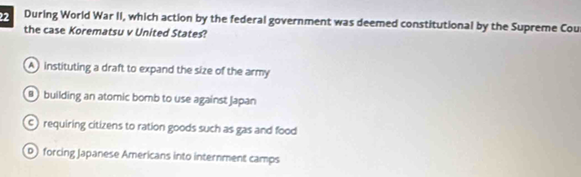 During World War II, which action by the federal government was deemed constitutional by the Supreme Cou
the case Korematsu v United States?
A instituting a draft to expand the size of the army
B building an atomic bomb to use against Japan
) requiring citizens to ration goods such as gas and food
D) forcing Japanese Americans into internment camps