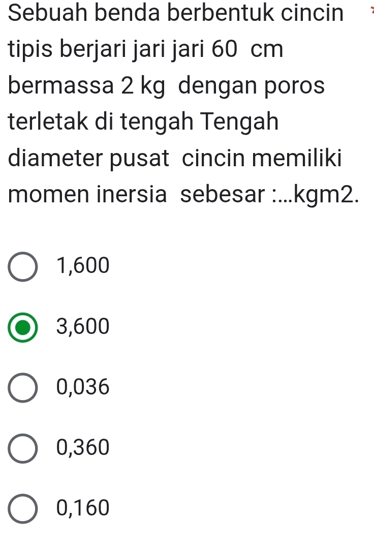 Sebuah benda berbentuk cincin
tipis berjari jari jari 60 cm
bermassa 2 kg dengan poros
terletak di tengah Tengah
diameter pusat cincin memiliki
momen inersia sebesar :... kgm2.
1,600
3,600
0,036
0,360
0,160