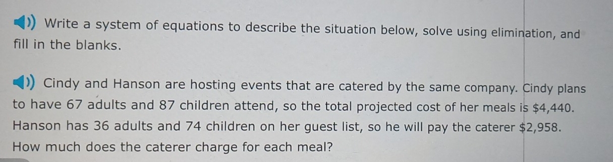 Write a system of equations to describe the situation below, solve using elimination, and 
fill in the blanks. 
Cindy and Hanson are hosting events that are catered by the same company. Cindy plans 
to have 67 adults and 87 children attend, so the total projected cost of her meals is $4,440. 
Hanson has 36 adults and 74 children on her guest list, so he will pay the caterer $2,958. 
How much does the caterer charge for each meal?