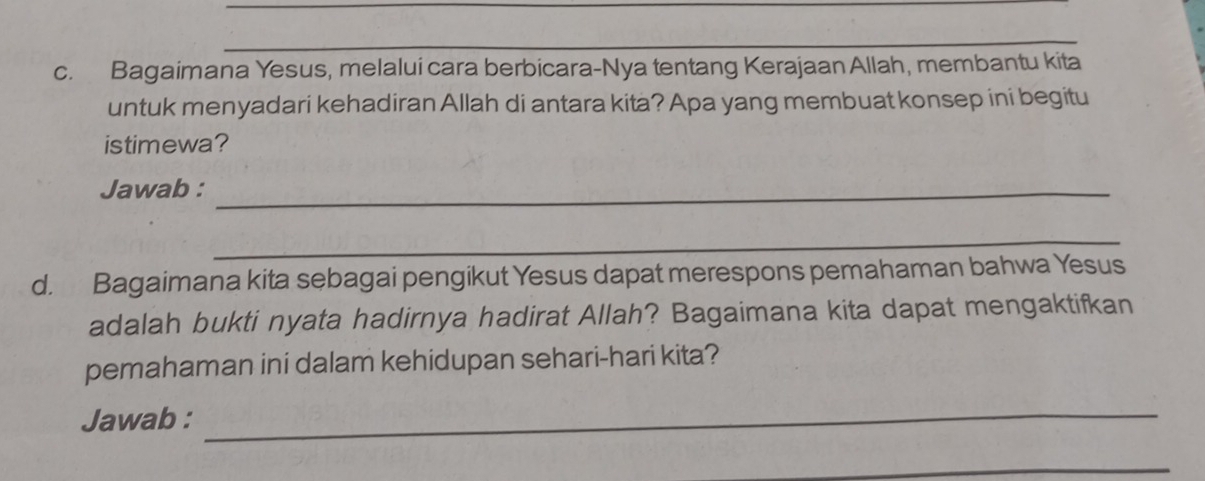 Bagaimana Yesus, melalui cara berbicara-Nya tentang Kerajaan Allah, membantu kita 
untuk menyadari kehadiran Allah di antara kita? Apa yang membuat konsep ini begitu 
istimewa? 
Jawab :_ 
_ 
d. Bagaimana kita sebagai pengikut Yesus dapat merespons pemahaman bahwa Yesus 
adalah bukti nyata hadirnya hadirat Allah? Bagaimana kita dapat mengaktifkan 
pemahaman ini dalam kehidupan sehari-hari kita? 
Jawab :_ 
_