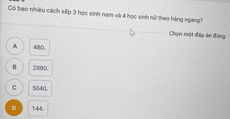 Có bao nhiêu cách xếp 3 học sinh nam và 4 học sinh nữ theo hàng ngang?
Chọn một đáp án đúng
A 480.
B 2880.
C 5040.
D 144.