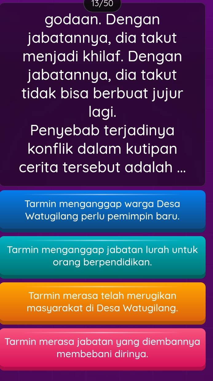 13/50
godaan. Dengan
jabatannya, dia takut
menjadi khilaf. Dengan
jabatannya, dia takut
tidak bisa berbuat jujur
lagi.
Penyebab terjadinya
konflik dalam kutipan
cerita tersebut adalah ...
Tarmin menganggap warga Desa
Watugilang perlu pemimpin baru.
Tarmin menganggap jabatan lurah untuk
orang berpendidikan.
Tarmin merasa telah merugikan
masyarakat di Desa Watugilang.
Tarmin merasa jabatan yang diembannya
membebani dirinya.