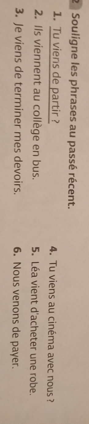 Souligne les phrases au passé récent. 
1. Tu viens de partir ? 4. Tu viens au cinéma avec nous ? 
2. Ils viennent au collège en bus. 5. Léa vient d'acheter une robe. 
3. Je viens de terminer mes devoirs. 6. Nous venons de payer.