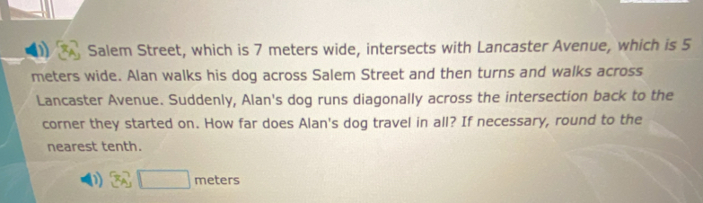 Salem Street, which is 7 meters wide, intersects with Lancaster Avenue, which is 5
meters wide. Alan walks his dog across Salem Street and then turns and walks across 
Lancaster Avenue. Suddenly, Alan's dog runs diagonally across the intersection back to the 
corner they started on. How far does Alan's dog travel in all? If necessary, round to the 
nearest tenth. 
(1) 3_A□ m eters