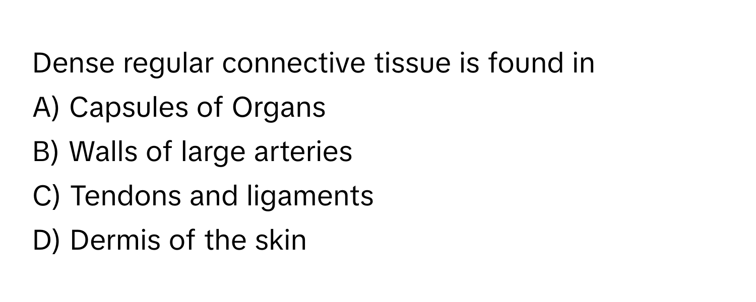 Dense regular connective tissue is found in 
A) Capsules of Organs 
B) Walls of large arteries 
C) Tendons and ligaments 
D) Dermis of the skin