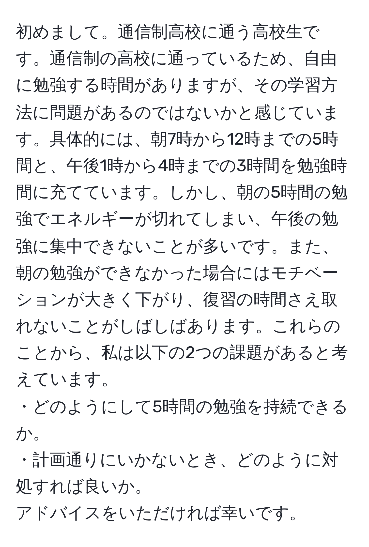 初めまして。通信制高校に通う高校生です。通信制の高校に通っているため、自由に勉強する時間がありますが、その学習方法に問題があるのではないかと感じています。具体的には、朝7時から12時までの5時間と、午後1時から4時までの3時間を勉強時間に充てています。しかし、朝の5時間の勉強でエネルギーが切れてしまい、午後の勉強に集中できないことが多いです。また、朝の勉強ができなかった場合にはモチベーションが大きく下がり、復習の時間さえ取れないことがしばしばあります。これらのことから、私は以下の2つの課題があると考えています。  
・どのようにして5時間の勉強を持続できるか。  
・計画通りにいかないとき、どのように対処すれば良いか。  
アドバイスをいただければ幸いです。