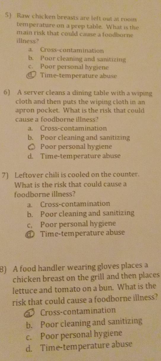 Raw chicken breasts are left out at room
temperature on a prep table. What is the
main risk that could cause a foodborne
illness?
a. Cross-contamination
b. Poor cleaning and sanitizing
c. Poor personal hygiene
Time-temperature abuse
6) A server cleans a dining table with a wiping
cloth and then puts the wiping cloth in an
apron pocket. What is the risk that could
cause a foodborne illness?
a. Cross-contamination
b. Poor cleaning and sanitizing
● Poor personal hygiene
d. Time-temperature abuse
7) Leftover chili is cooled on the counter.
What is the risk that could cause a
foodborne illness?
a. Cross-contamination
b. Poor cleaning and sanitizing
c. Poor personal hygiene
Time-temperature abuse
8) A food handler wearing gloves places a
chicken breast on the grill and then places
lettuce and tomato on a bun. What is the
risk that could cause a foodborne illness?
Cross-contamination
b. Poor cleaning and sanitizing
c. Poor personal hygiene
d. Time-temperature abuse