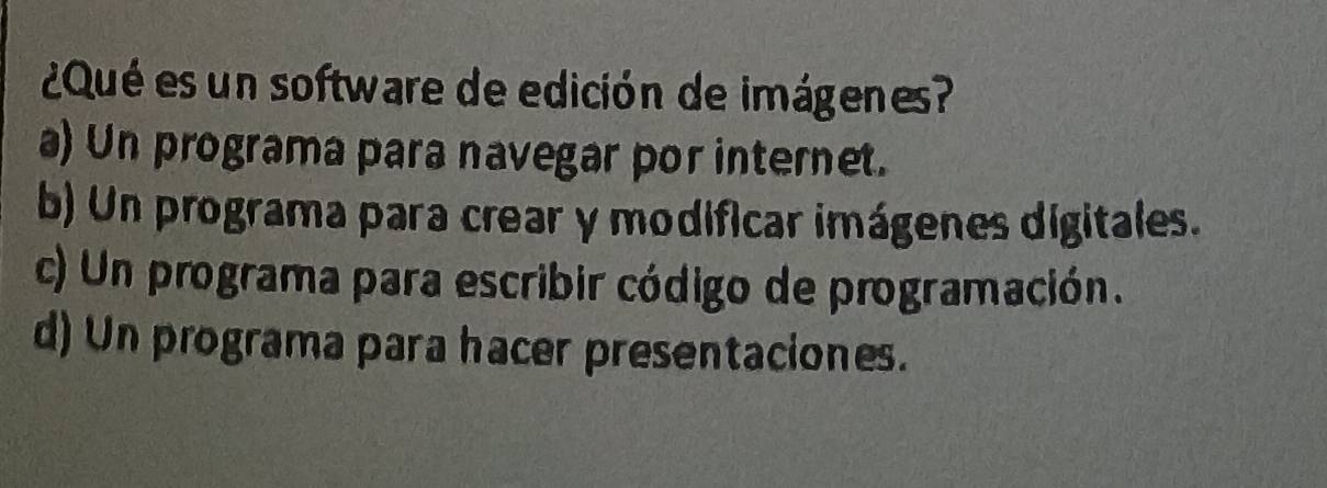 ¿Qué es un software de edición de imágenes?
a) Un programa para navegar por internet.
b) Un programa para crear y modificar imágenes digitales.
c) Un programa para escribir código de programación.
d) Un programa para hacer presentaciones.