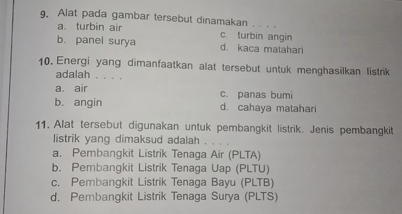 Alat pada gambar tersebut dinamakan . . . .
a. turbin air c. turbin angin
b. panel surya d. kaca matahari
10. Energi yang dimanfaatkan alat tersebut untuk menghasilkan listrik
adalah . . . .
a. air c. panas bumi
b. angin d. cahaya matahari
11. Alat tersebut digunakan untuk pembangkit listrik. Jenis pembangkit
listrik yang dimaksud adalah . . . .
a. Pembangkit Listrik Tenaga Air (PLTA)
b. Pembangkit Listrik Tenaga Uap (PLTU)
c. Pembangkit Listrik Tenaga Bayu (PLTB)
d. Pembangkit Listrik Tenaga Surya (PLTS)