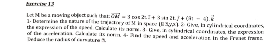 Let M be a moving object such that: vector OM=3cos 2t.vector i+3sin 2t.vector j+(8t-4).vector k
1- Determine the nature of the trajectory of M in space (15th,y,z). 2- Give, in cylindrical coordinates, 
the expression of the speed. Calculate its norm. 3- Give, in cylindrical coordinates, the expression 
of the acceleration. Calculate its norm. 4- Find the speed and acceleration in the Frenet frame. 
Deduce the radius of curvature à.