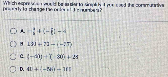 Which expression would be easier to simplify if you used the commutative
property to change the order of the numbers?
A. - 3/5 +(- 2/5 )-4
B. 130+70+(-37)
C. (-40)+^3(-30)+28
D. 40+(-58)+160