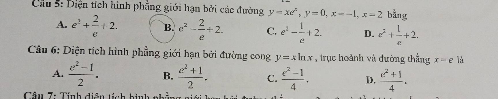 Diện tích hình phẳng giới hạn bởi các đường y=xe^x, y=0, x=-1, x=2 bằng
A. e^2+ 2/e +2.
B. e^2- 2/e +2.
C. e^2- 1/e +2.
D. e^2+ 1/e +2. 
Câu 6: Diện tích hình phẳng giới hạn bởi đường cong y=xln x , trục hoành và đường thẳng x=e là
A.  (e^2-1)/2 .
B.  (e^2+1)/2 . C.  (e^2-1)/4 .
D.  (e^2+1)/4 . 
* Câu 7: Tính diện tích hình phẳn