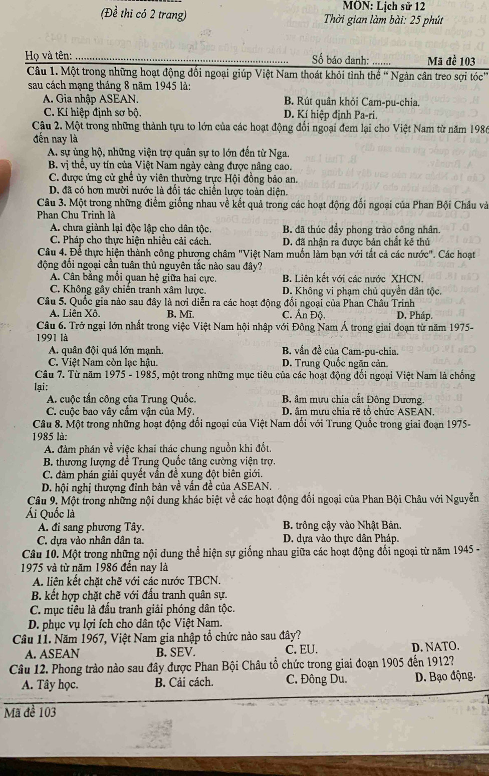 MÖN: Lịch sử 12
(Đề thi có 2 trang)  Thời gian làm bài: 25 phút
Họ và tên: _Số báo danh: Mã đề 103
Câu 1. Một trong những hoạt động đối ngoại giúp Việt Nam thoát khỏi tình thế “ Ngàn cân treo sợi tóc”
sau cách mạng tháng 8 năm 1945 là:
A. Gia nhập ASEAN. B. Rút quân khỏi Cam-pu-chia.
* C. Kí hiệp định sơ bộ. D. Kí hiệp định Pa-ri.
Câu 2. Một trong những thành tựu to lớn của các hoạt động đối ngoại đem lại cho Việt Nam từ năm 1986
đến nay là
A. sự ủng hộ, những viện trợ quân sự to lớn đến từ Nga.
B. vị thể, uy tín của Việt Nam ngày càng được nâng cao.
C. được ứng cử ghế ủy viên thường trực Hội đồng bảo an.
D. đã có hơn mười nước là đối tác chiến lược toàn diện.
Câu 3. Một trong những điểm giống nhau về kết quả trong các hoạt động đối ngoại của Phan Bội Châu và
Phan Chu Trinh là
A. chưa giành lại độc lập cho dân tộc. B. đã thúc đầy phong trào công nhân.
C. Pháp cho thực hiện nhiều cải cách. D. đã nhận ra được bản chất kẻ thủ
Câu 4. Để thực hiện thành công phương châm "Việt Nam muốn làm bạn với tất cả các nước". Các hoạt
động đối ngoại cần tuân thủ nguyên tắc nào sau đây?
A. Cân bằng mồi quan hệ giữa hai cực. B. Liên kết với các nước XHCN.
C. Không gây chiến tranh xâm lược. D. Không vi phạm chủ quyền dân tộc.
Câu 5. Quốc gia nào sau đây là nơi diễn ra các hoạt động đối ngoại của Phan Châu Trinh
A. Liên Xô. B. Mĩ. C. Ấn Độ. D. Pháp.
Câu 6. Trở ngại lớn nhất trong việc Việt Nam hội nhập với Đông Nam Á trong giai đoạn từ năm 1975-
1991 là
A. quân đội quá lớn mạnh. B. vấn đề của Cam-pu-chia.
C. Việt Nam còn lạc hậu. D. Trung Quốc ngăn cản.
Câu 7. Từ năm 1975 - 1985, một trong những mục tiêu của các hoạt động đối ngoại Việt Nam là chống
lại:
A. cuộc tấn công của Trung Quốc. B. âm mưu chia cắt Đông Dương.
C. cuộc bao vây cầm vận của Mỹ. D. âm mưu chia rẽ tổ chức ASEAN.
Câu 8. Một trong những hoạt động đối ngoại của Việt Nam đối với Trung Quốc trong giai đoạn 1975-
1985 là:
A. đàm phán về việc khai thác chung nguồn khi đốt.
B. thương lượng để Trung Quốc tăng cường viện trợ.
C. đàm phán giải quyết vấn đề xung đột biên giới.
D. hội nghị thượng đỉnh bàn về vấn đề của ASEAN.
Câu 9. Một trong những nội dung khác biệt về các hoạt động đối ngoại của Phan Bội Châu với Nguyễn
Ái Quốc là
A. đi sang phương Tây.  B. trông cậy vào Nhật Bản.
C. dựa vào nhân dân ta. D. dựa vào thực dân Pháp.
Câu 10. Một trong những nội dung thể hiện sự giống nhau giữa các hoạt động đối ngoại từ năm 1945 -
1975 và từ năm 1986 đến nay là
A. liên kết chặt chẽ với các nước TBCN.
B. kết hợp chặt chẽ với đấu tranh quân sự.
C. mục tiêu là đầu tranh giải phóng dân tộc.
D. phục vụ lợi ích cho dân tộc Việt Nam.
Câu 11. Năm 1967, Việt Nam gia nhập tổ chức nào sau đây?
A. ASEAN B. SEV. C. EU. D. NATO.
Câu 12. Phong trào nào sau đây được Phan Bội Châu tổ chức trong giai đoạn 1905 đến 1912?
A. Tây học. B. Cải cách. C. Đông Du. D. Bạo động.
Mã đề 103