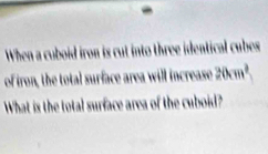 When a cuboid iron is cut into three identical cubes 
of iron, the total surface area will increase 20cm^2
What is the total surface area of the cuboid?