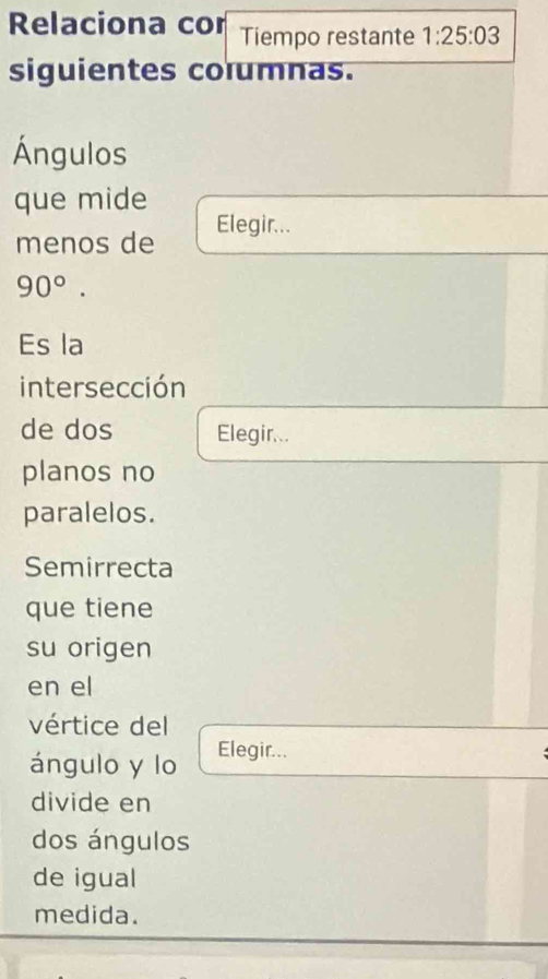 Relaciona cor Tiempo restante 1:25:03
siguientes columnas. 
Ángulos 
que mide 
menos de Elegir...
90°. 
Es la 
intersección 
de dos Elegir... 
planos no 
paralelos. 
Semirrecta 
que tiene 
su origen 
en el 
vértice del 
ángulo y lo Elegir... 
divide en 
dos ángulos 
de igual 
medida.