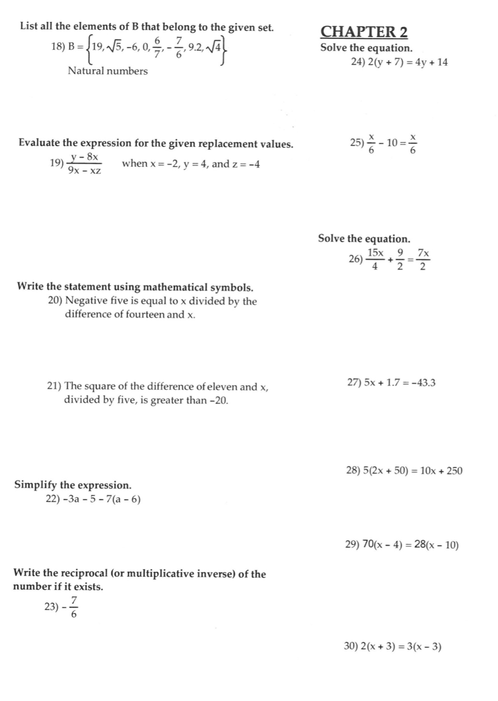 List all the elements of B that belong to the given set. CHAPTER 2 
18) B= 19,sqrt(5),-6,0, 6/7 ,- 7/6 ,9.2,sqrt(4) Solve the equation. 
24) 2(y+7)=4y+14
Natural numbers 
Evaluate the expression for the given replacement values. 25)  x/6 -10= x/6 
19)  (y-8x)/9x-xz  when x=-2, y=4 , and z=-4
Solve the equation. 
26)  15x/4 + 9/2 = 7x/2 
Write the statement using mathematical symbols. 
20) Negative five is equal to x divided by the 
difference of fourteen and x. 
21) The square of the difference of eleven and x, 27) 5x+1.7=-43.3
divided by five, is greater than −20. 
28) 5(2x+50)=10x+250
Simplify the expression. 
22) -3a-5-7(a-6)
29) 70(x-4)=28(x-10)
Write the reciprocal (or multiplicative inverse) of the 
number if it exists. 
23) - 7/6 
30) 2(x+3)=3(x-3)