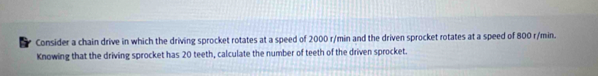 Consider a chain drive in which the driving sprocket rotates at a speed of 2000 r/min and the driven sprocket rotates at a speed of 800 r/min. 
Knowing that the driving sprocket has 20 teeth, calculate the number of teeth of the driven sprocket.