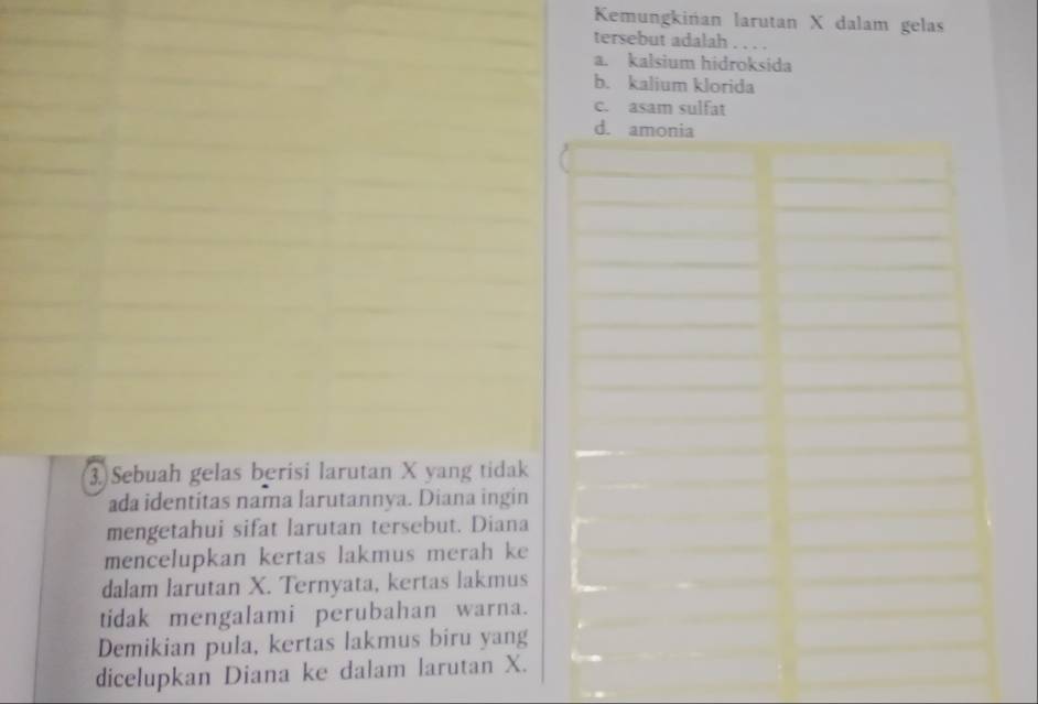 Kemungkińan larutan X dalam gelas
tersebut adalah . . . .
a. kalsium hidroksida
b. kalium klorida
c. asam sulfat
d. amonia
3 Sebuah gelas berisi larutan X yang tidak
ada identitas nama larutannya. Diana ingin
mengetahui sifat larutan tersebut. Diana
mencelupkan kertas lakmus merah ke
dalam larutan X. Ternyata, kertas lakmus
tidak mengalami perubahan warna.
Demikian pula, kertas lakmus biru yang
dicelupkan Diana ke dalam larutan X.