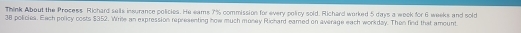 Think About the Process Richard sells insurance policies. He eams 7% commission for every policy sold. Richard worked 5 days a woek for 6 weeks and sold
38 policies. Each policy costs $352. Wrile an expression representing how much money Richard eamed on average each workday. Then find that amount