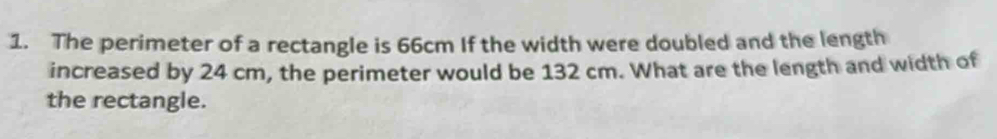 The perimeter of a rectangle is 66cm If the width were doubled and the length 
increased by 24 cm, the perimeter would be 132 cm. What are the length and width of 
the rectangle.