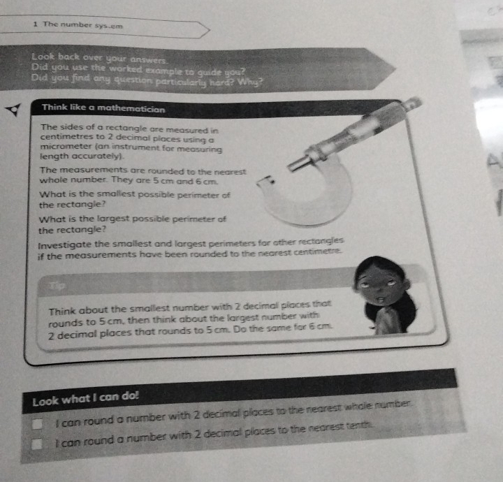 The number sys.em 
Look back over your answers. 
Did you use the worked example to guide you? 
Did you find any question particularly hard? Why? 
Think like a mathematician 
The sides of a rectangle are measured in 
centimetres to 2 decimal places using a 
micrometer (an instrument for measuring 
length accurately) 
The measurements are rounded to the nearest 
whole number. They are 5 cm and 6 cm. 
What is the smallest possible perimeter of 
the rectangle? 
What is the largest possible perimeter of 
the rectangle? 
Investigate the smallest and largest perimeters for other rectangles 
if the measurements have been rounded to the nearest centimetre. 
Tip 
Think about the smallest number with 2 decimal places that 
rounds to 5 cm, then think about the largest number with
2 decimal places that rounds to 5 cm. Do the same for 6 cm. 
Look what I can do! 
I can round a number with 2 decimal places to the nearest whole number. 
I can round a number with 2 decimal places to the nearest tenth.