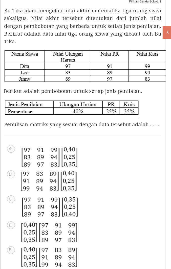 Pilihan Ganda|Bobot: 1
Bu Tika akan mengolah nilai akhir matematika tiga orang siswi
sekaligus. Nilai akhir tersebut ditentukan dari jumlah nilai
dengan pembobotan yang berbeda untuk setiap jenis penilaian.
Berikut adalah data nilai tiga orang siswa yang dicatat oleh Bu
Tika.
Berikut adalah pembobotan untuk setiap jenis penilaian.
Penulisan matriks yang sesuai dengan data tersebut adalah . . . .
A beginbmatrix 97&91&99 83&89&94 89&97&83endbmatrix beginbmatrix 0,40 0,25 0,35endbmatrix
B beginbmatrix 97&83&89 91&89&94 99&94&83endbmatrix beginbmatrix 0,40 0,25 0,35endbmatrix
C
D beginbmatrix 0,40 0,25 0,35endbmatrix beginbmatrix 97&91&99 83&89&94 89&97&83endbmatrix
E