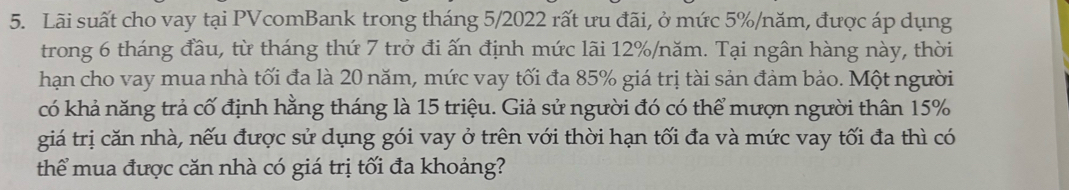 Lãi suất cho vay tại PVcomBank trong tháng 5/2022 rất ưu đãi, ở mức 5% /năm, được áp dụng 
trong 6 tháng đầu, từ tháng thứ 7 trở đi ấn định mức lãi 12% /năm. Tại ngân hàng này, thời 
hạn cho vay mua nhà tối đa là 20 năm, mức vay tối đa 85% giá trị tài sản đảm bảo. Một người 
có khả năng trả cố định hằng tháng là 15 triệu. Giả sử người đó có thể mượn người thân 15%
giá trị căn nhà, nếu được sử dụng gói vay ở trên với thời hạn tối đa và mức vay tối đa thì có 
thể mua được căn nhà có giá trị tối đa khoảng?