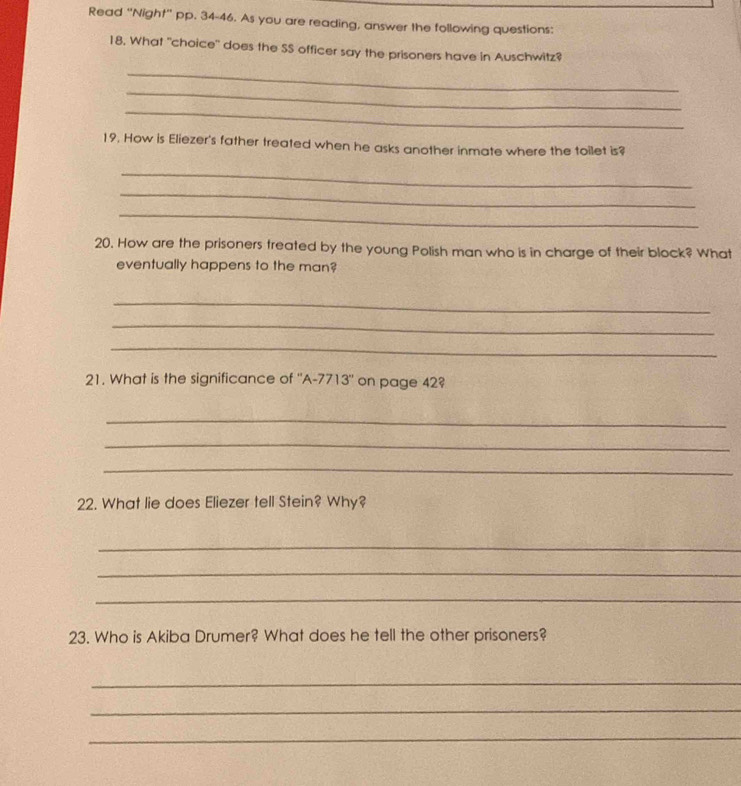 Read "Night" pp. 34-46. As you are reading, answer the following questions: 
18, What "choice" does the SS officer say the prisoners have in Auschwitz? 
_ 
_ 
_ 
19. How is Eliezer's father treated when he asks another inmate where the toilet is? 
_ 
_ 
_ 
20. How are the prisoners treated by the young Polish man who is in charge of their block? What 
eventually happens to the man? 
_ 
_ 
_ 
21. What is the significance of "A-7713" on page 42? 
_ 
_ 
_ 
22. What lie does Eliezer tell Stein? Why? 
_ 
_ 
_ 
23. Who is Akiba Drumer? What does he tell the other prisoners? 
_ 
_ 
_