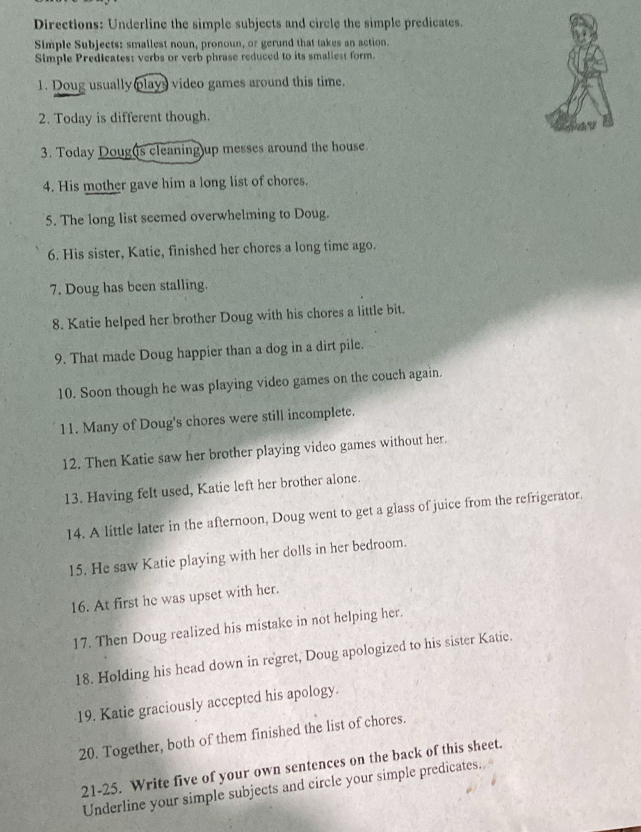 Directions: Underline the simple subjects and circle the simple predicates. 
Simple Subjects: smallest noun, pronoun, or gerund that takes an action. 
Simple Predicates: verbs or verb phrase reduced to its smaliest form. 
1. Doug usually plays video games around this time. 
2. Today is different though. 
3. Today Doug(is cleaning)up messes around the house. 
4. His mother gave him a long list of chores. 
5. The long list seemed overwhelming to Doug. 
6. His sister, Katie, finished her chores a long time ago. 
7. Doug has been stalling. 
8. Katie helped her brother Doug with his chores a little bit. 
9. That made Doug happier than a dog in a dirt pile. 
10. Soon though he was playing video games on the couch again. 
11. Many of Doug's chores were still incomplete. 
12. Then Katie saw her brother playing video games without her. 
13. Having felt used, Katie left her brother alone. 
14. A little later in the afternoon, Doug went to get a glass of juice from the refrigerator. 
15. He saw Katie playing with her dolls in her bedroom. 
16. At first he was upset with her. 
17. Then Doug realized his mistake in not helping her. 
18. Holding his head down in regret, Doug apologized to his sister Katie. 
19. Katie graciously accepted his apology. 
20. Together, both of them finished the list of chores. 
21-25. Write five of your own sentences on the back of this sheet. 
Underline your simple subjects and circle your simple predicates.