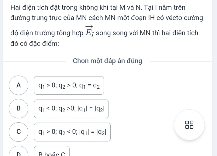 Hai điện tích đặt trong không khí tại M và N. Tại I nằm trên
đường trung trực của MN cách MN một đoạn IH có véctơ cường
vector E_I
độ điện trường tổng hợp song song với MN thì hai điện tích
đó có đặc điểm:
Chọn một đáp án đúng
A q_1>0; q_2>0; q_1=q_2
B q_1<0</tex>; q_2>0; |q_1|=|q_2|
C q_1>0; q_2<0</tex>; |q_1|=|q_2|
n