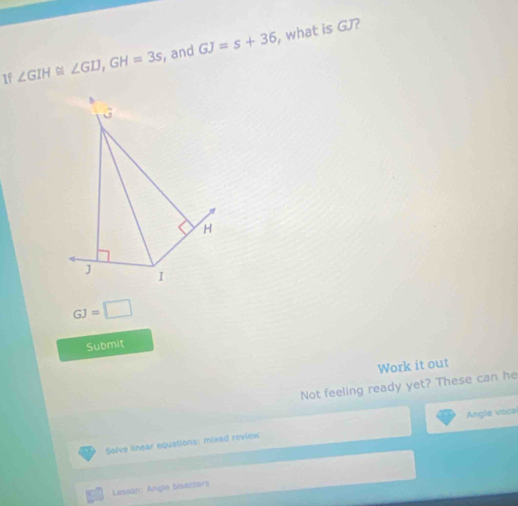 If ∠ GIH≌ ∠ GIJ, GH=3s , and GJ=s+36 , what is GJ?
H
J I
GJ=□
Submit 
Work it out 
Not feeling ready yet? These can he 
Solve linear equations: mixed review Angle vocal 
Lesson: Angle bisactors