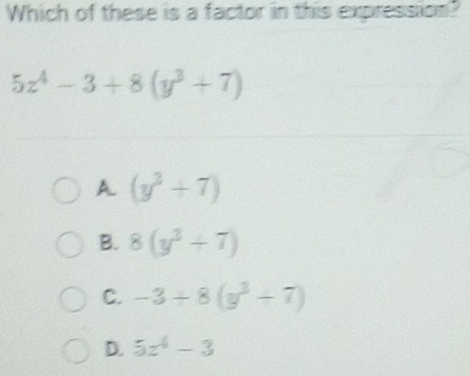 Which of these is a factor in this expression?
5z^4-3+8(y^3+7)
A (y^3+7)
B. 8(y^3+7)
C. -3+8(y^3+7)
D. 5z^4-3